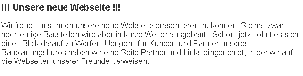 Textfeld: !!! Unsere neue Webseite !!!Wir freuen uns Ihnen unsere neue Webseite prsentieren zu knnen. Sie hat zwar noch einige Baustellen wird aber in krze Weiter ausgebaut.  Schon  jetzt lohnt es sich einen Blick darauf zu Werfen. brigens fr Kunden und Partner unseres Bauplanungsbros haben wir eine Seite Partner und Links eingerichtet, in der wir auf die Webseiten unserer Freunde verweisen.